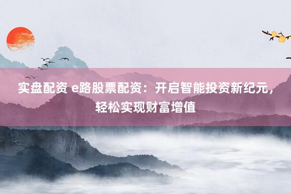 实盘配资 e路股票配资：开启智能投资新纪元，轻松实现财富增值