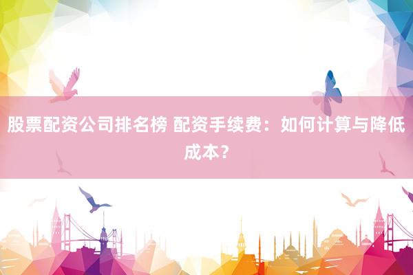股票配资公司排名榜 配资手续费：如何计算与降低成本？