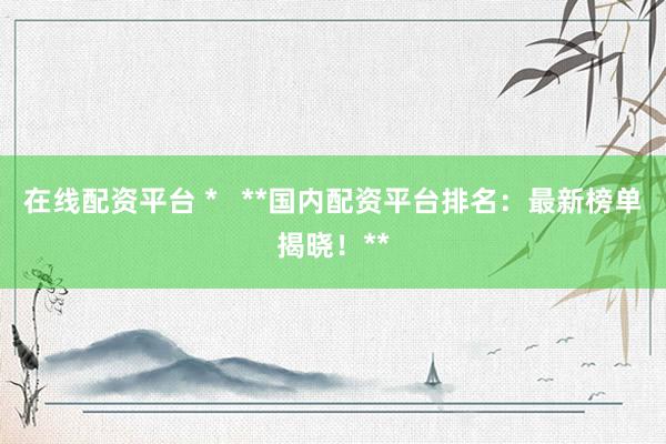 在线配资平台 *   **国内配资平台排名：最新榜单揭晓！**