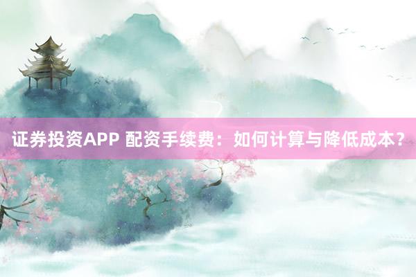 证券投资APP 配资手续费：如何计算与降低成本？
