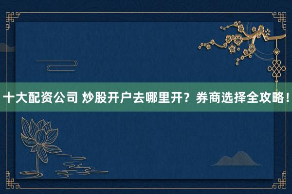 十大配资公司 炒股开户去哪里开？券商选择全攻略！