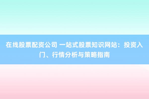 在线股票配资公司 一站式股票知识网站：投资入门、行情分析与策略指南