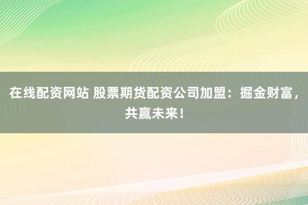 在线配资网站 股票期货配资公司加盟：掘金财富，共赢未来！