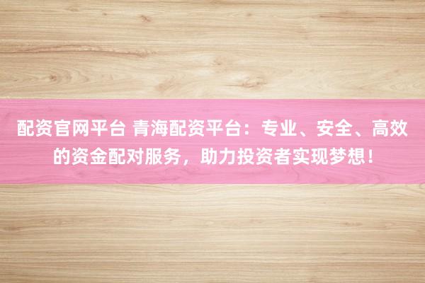 配资官网平台 青海配资平台：专业、安全、高效的资金配对服务，助力投资者实现梦想！