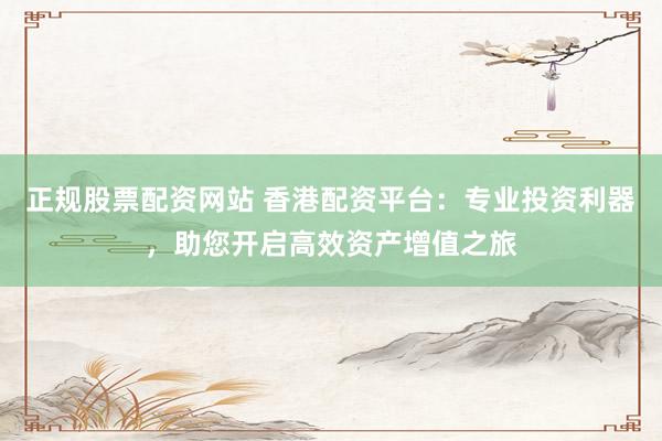 正规股票配资网站 香港配资平台：专业投资利器，助您开启高效资产增值之旅