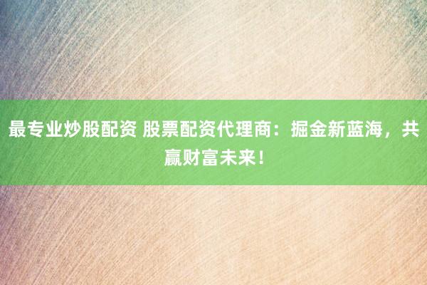最专业炒股配资 股票配资代理商：掘金新蓝海，共赢财富未来！