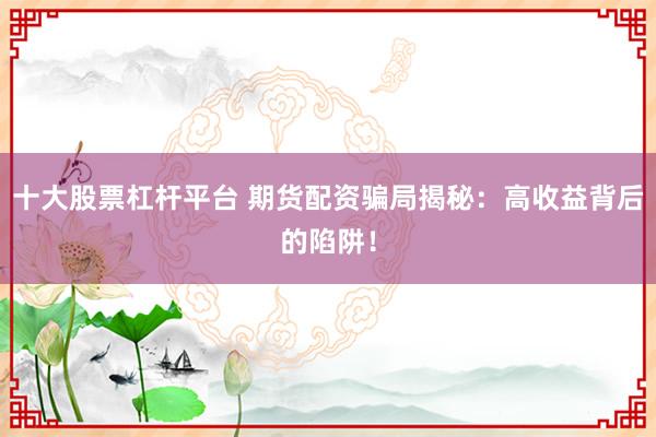 十大股票杠杆平台 期货配资骗局揭秘：高收益背后的陷阱！