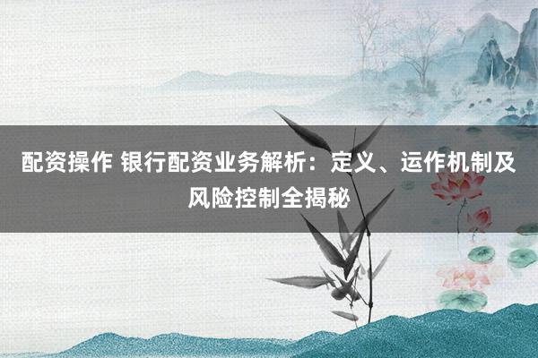 配资操作 银行配资业务解析：定义、运作机制及风险控制全揭秘