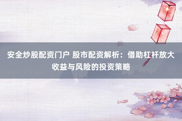 安全炒股配资门户 股市配资解析：借助杠杆放大收益与风险的投资策略