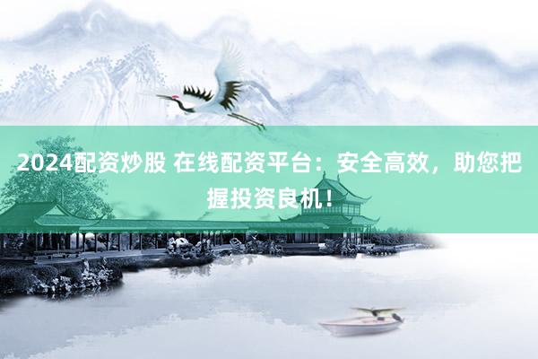 2024配资炒股 在线配资平台：安全高效，助您把握投资良机！