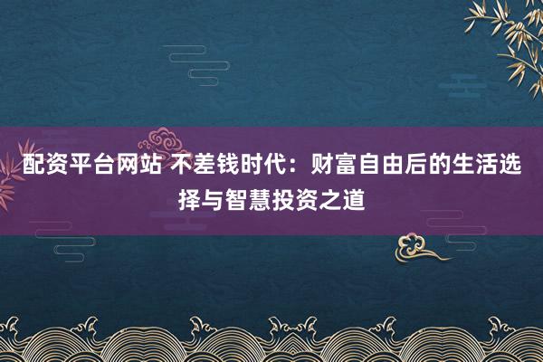 配资平台网站 不差钱时代：财富自由后的生活选择与智慧投资之道