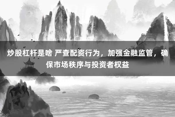 炒股杠杆是啥 严查配资行为，加强金融监管，确保市场秩序与投资者权益