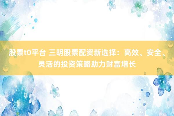 股票t0平台 三明股票配资新选择：高效、安全、灵活的投资策略助力财富增长
