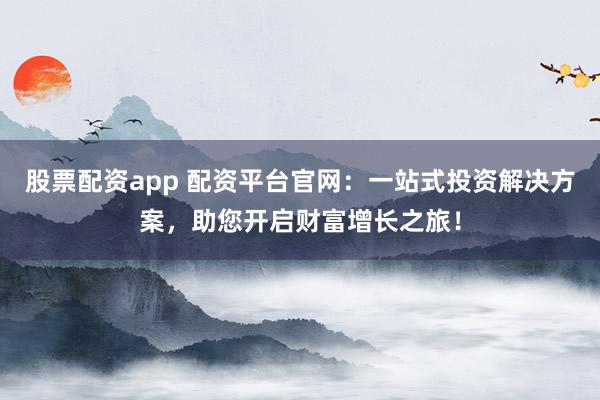 股票配资app 配资平台官网：一站式投资解决方案，助您开启财富增长之旅！