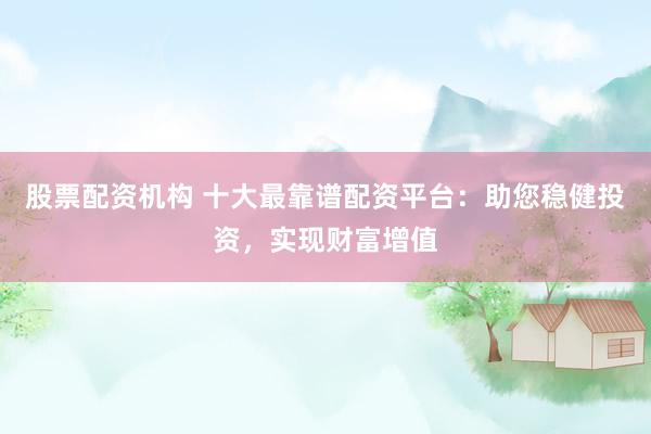 股票配资机构 十大最靠谱配资平台：助您稳健投资，实现财富增值