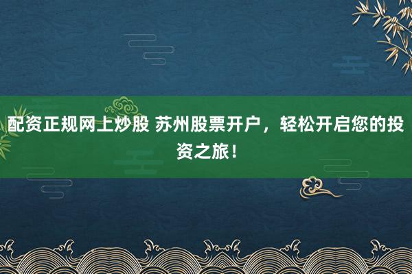 配资正规网上炒股 苏州股票开户，轻松开启您的投资之旅！