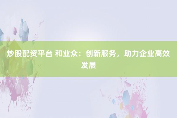 炒股配资平台 和业众：创新服务，助力企业高效发展