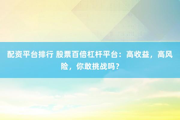 配资平台排行 股票百倍杠杆平台：高收益，高风险，你敢挑战吗？