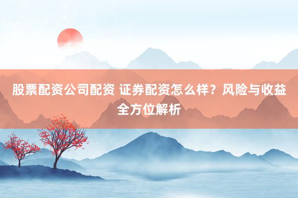股票配资公司配资 证券配资怎么样？风险与收益全方位解析