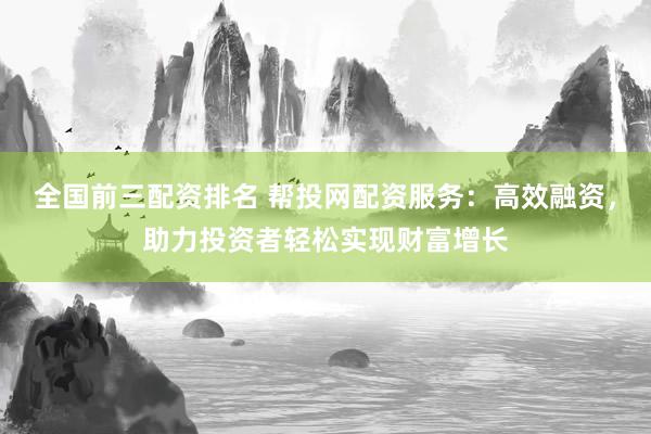 全国前三配资排名 帮投网配资服务：高效融资，助力投资者轻松实现财富增长