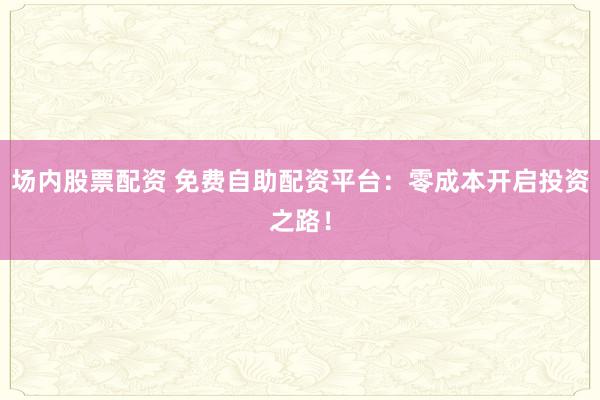 场内股票配资 免费自助配资平台：零成本开启投资之路！