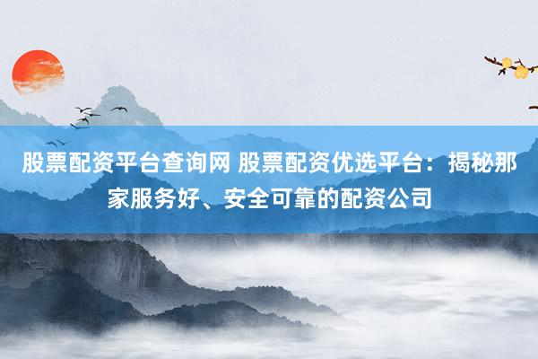 股票配资平台查询网 股票配资优选平台：揭秘那家服务好、安全可靠的配资公司