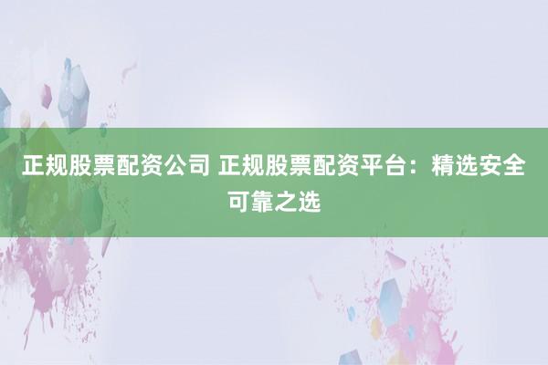 正规股票配资公司 正规股票配资平台：精选安全可靠之选