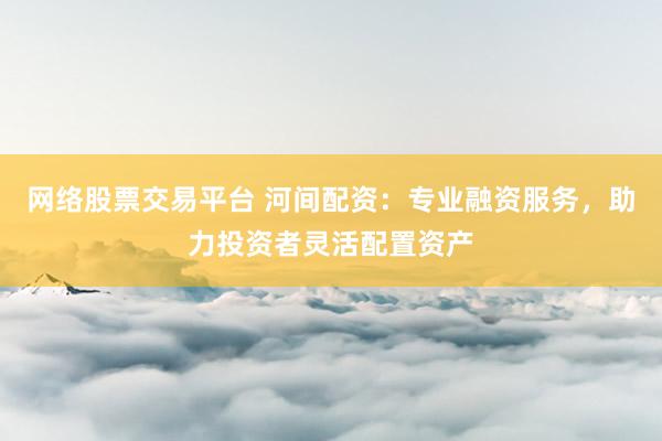 网络股票交易平台 河间配资：专业融资服务，助力投资者灵活配置资产