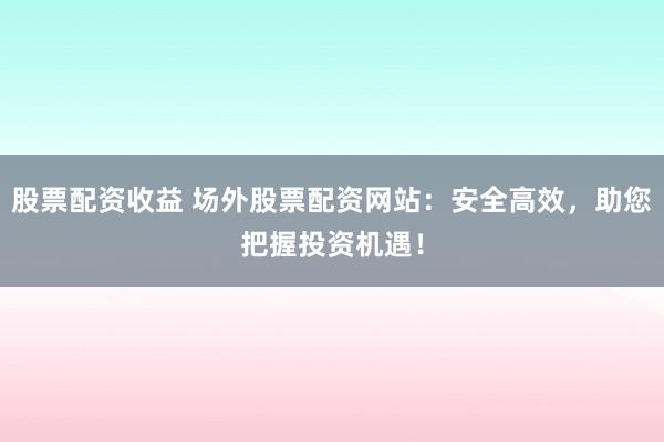 股票配资收益 场外股票配资网站：安全高效，助您把握投资机遇！