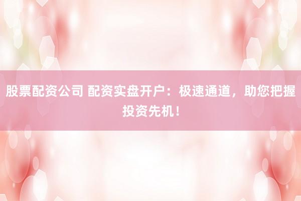 股票配资公司 配资实盘开户：极速通道，助您把握投资先机！