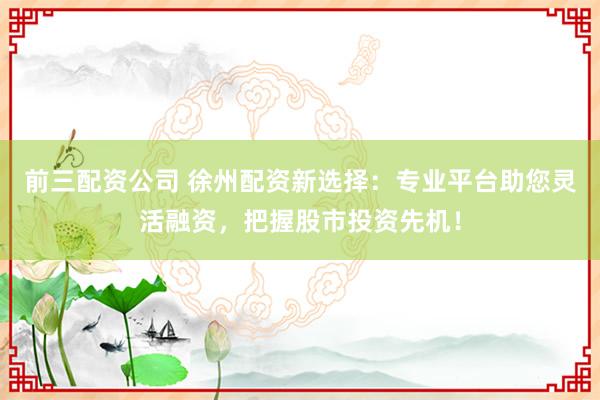 前三配资公司 徐州配资新选择：专业平台助您灵活融资，把握股市投资先机！