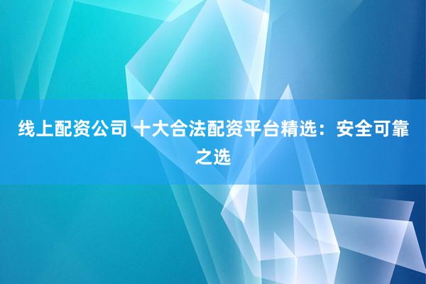 线上配资公司 十大合法配资平台精选：安全可靠之选