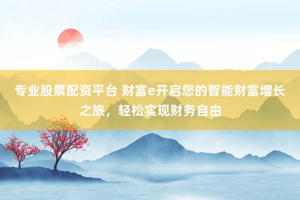 专业股票配资平台 财富e开启您的智能财富增长之旅，轻松实现财务自由