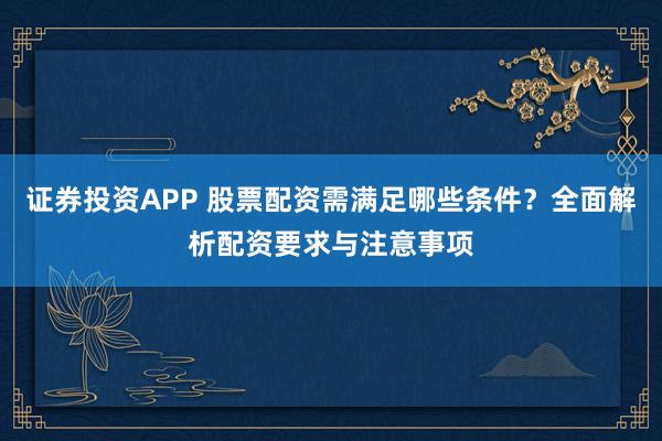 证券投资APP 股票配资需满足哪些条件？全面解析配资要求与注意事项