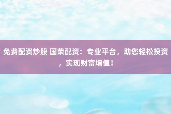 免费配资炒股 国荣配资：专业平台，助您轻松投资，实现财富增值！