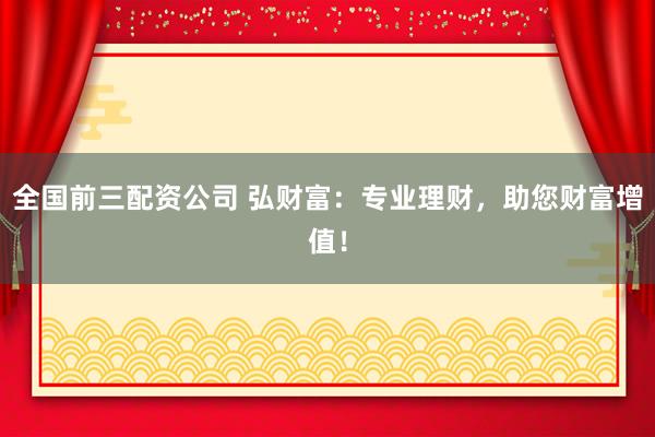 全国前三配资公司 弘财富：专业理财，助您财富增值！