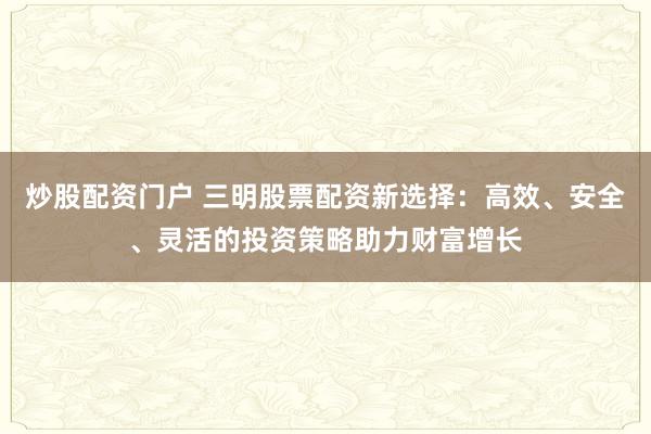 炒股配资门户 三明股票配资新选择：高效、安全、灵活的投资策略助力财富增长