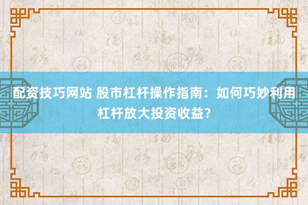 配资技巧网站 股市杠杆操作指南：如何巧妙利用杠杆放大投资收益？