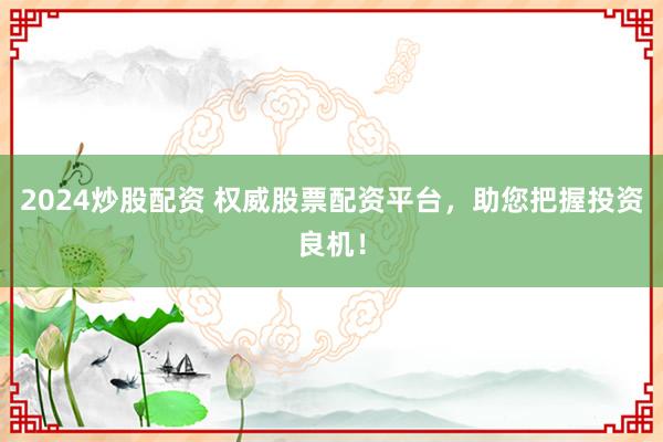 2024炒股配资 权威股票配资平台，助您把握投资良机！
