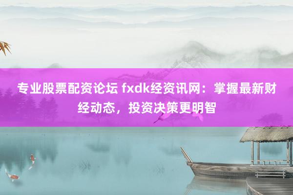 专业股票配资论坛 fxdk经资讯网：掌握最新财经动态，投资决策更明智