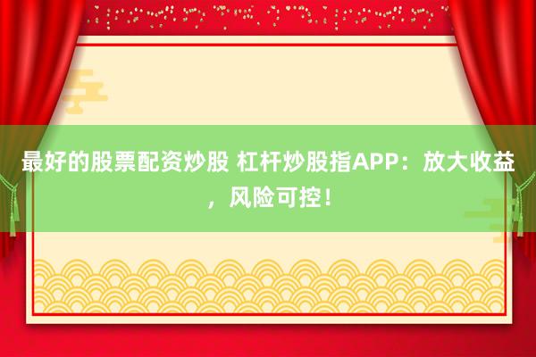 最好的股票配资炒股 杠杆炒股指APP：放大收益，风险可控！