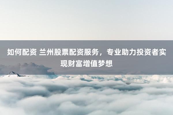 如何配资 兰州股票配资服务，专业助力投资者实现财富增值梦想