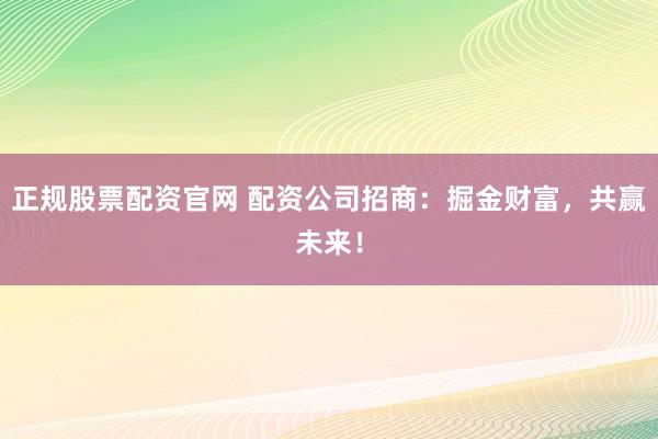 正规股票配资官网 配资公司招商：掘金财富，共赢未来！