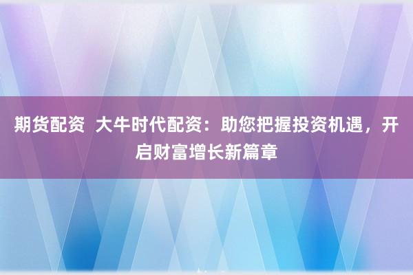 期货配资  大牛时代配资：助您把握投资机遇，开启财富增长新篇章