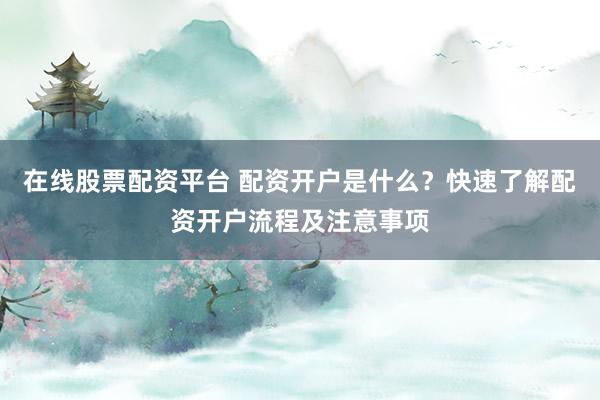 在线股票配资平台 配资开户是什么？快速了解配资开户流程及注意事项