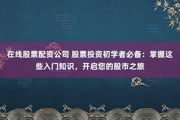 在线股票配资公司 股票投资初学者必备：掌握这些入门知识，开启您的股市之旅