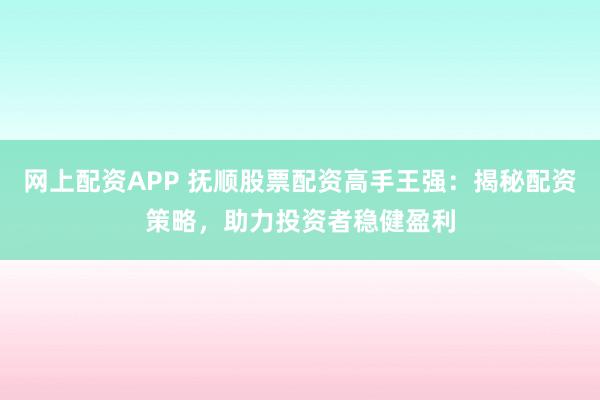 网上配资APP 抚顺股票配资高手王强：揭秘配资策略，助力投资者稳健盈利