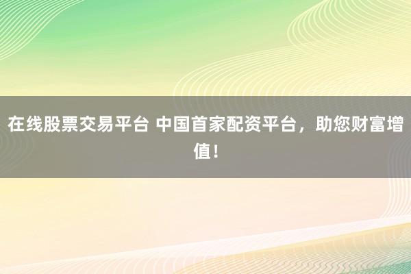 在线股票交易平台 中国首家配资平台，助您财富增值！