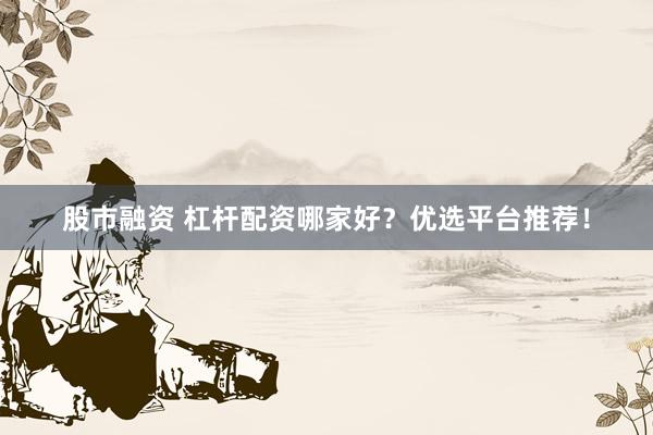 股市融资 杠杆配资哪家好？优选平台推荐！