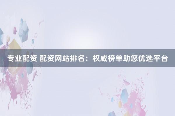 专业配资 配资网站排名：权威榜单助您优选平台
